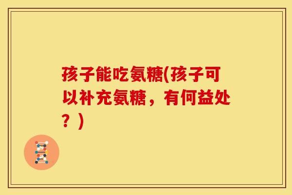 孩子能吃氨糖(孩子可以补充氨糖，有何益处？)