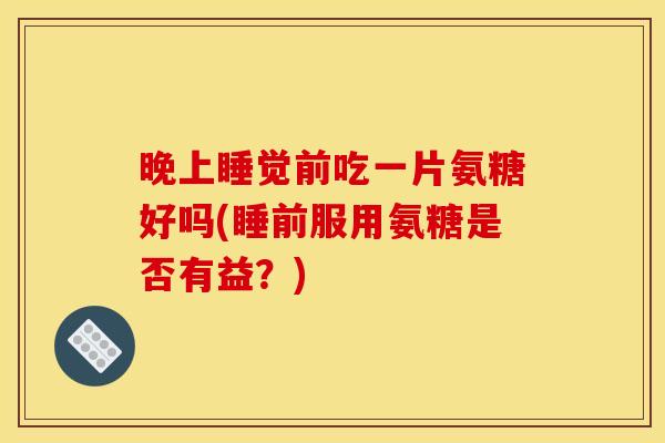 晚上睡觉前吃一片氨糖好吗(睡前服用氨糖是否有益？)