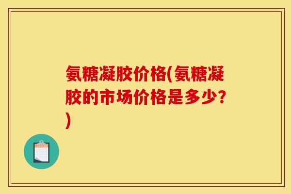 氨糖凝胶价格(氨糖凝胶的市场价格是多少？)