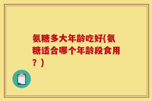 氨糖多大年龄吃好(氨糖适合哪个年龄段食用？)
