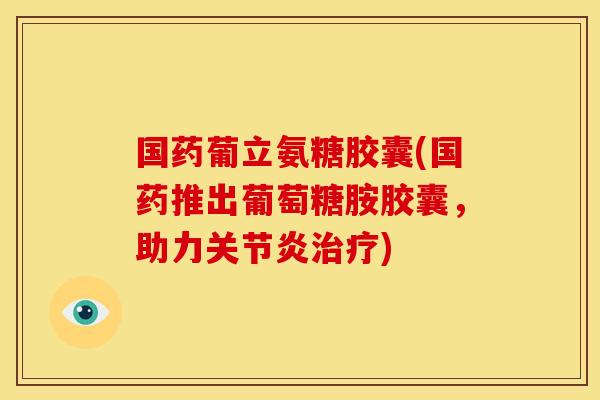 国药葡立氨糖胶囊(国药推出葡萄糖胺胶囊，助力关节炎治疗)