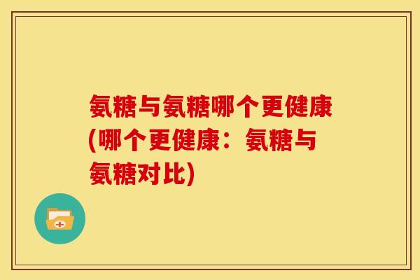 氨糖与氨糖哪个更健康(哪个更健康：氨糖与氨糖对比)