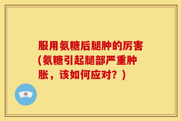 服用氨糖后腿肿的厉害(氨糖引起腿部严重肿胀，该如何应对？)