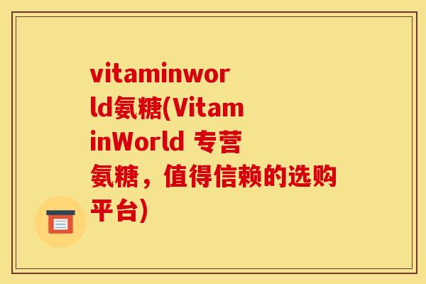 vitaminworld氨糖(VitaminWorld 专营氨糖，值得信赖的选购平台)