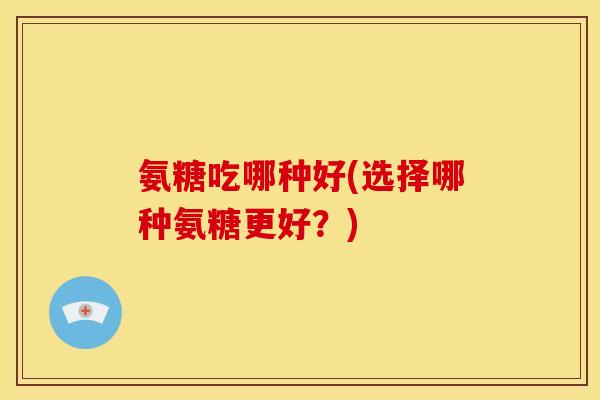 氨糖吃哪种好(选择哪种氨糖更好？)
