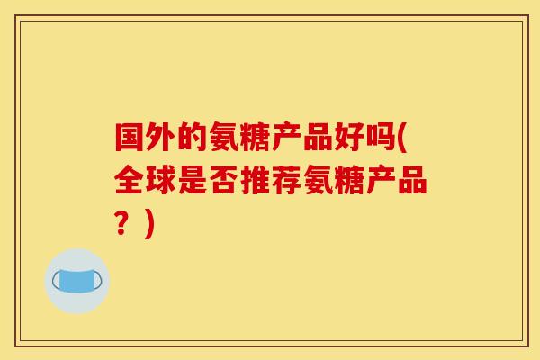 国外的氨糖产品好吗(全球是否推荐氨糖产品？)