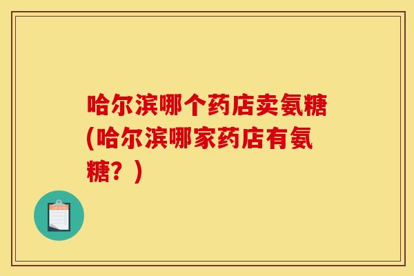 哈尔滨哪个药店卖氨糖(哈尔滨哪家药店有氨糖？)