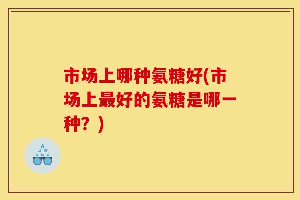 市场上哪种氨糖好(市场上最好的氨糖是哪一种？)