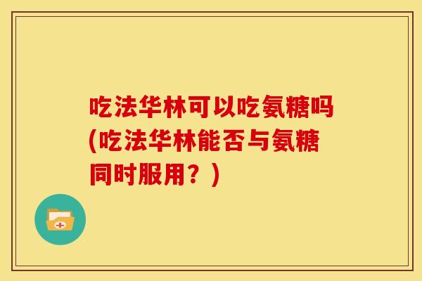 吃法华林可以吃氨糖吗(吃法华林能否与氨糖同时服用？)