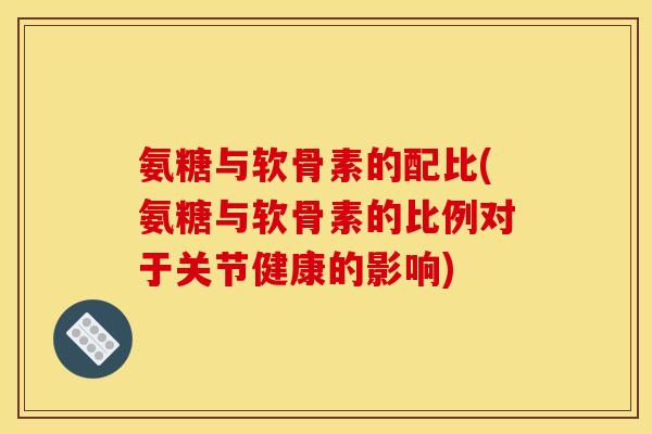 氨糖与软骨素的配比(氨糖与软骨素的比例对于关节健康的影响)