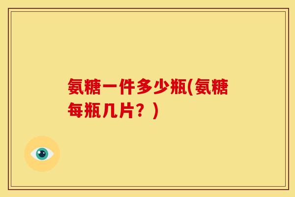 氨糖一件多少瓶(氨糖每瓶几片？)