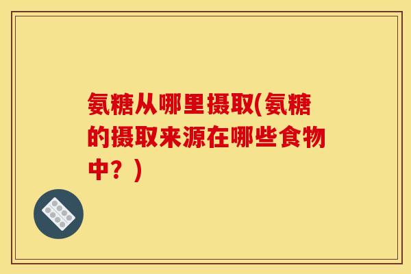 氨糖从哪里摄取(氨糖的摄取来源在哪些食物中？)