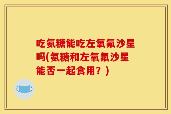 吃氨糖能吃左氧氟沙星吗(氨糖和左氧氟沙星能否一起食用？)