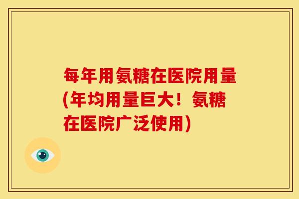 每年用氨糖在医院用量(年均用量巨大！氨糖在医院广泛使用)
