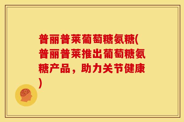 普丽普莱葡萄糖氨糖(普丽普莱推出葡萄糖氨糖产品，助力关节健康)