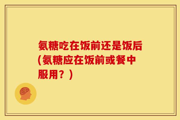 氨糖吃在饭前还是饭后(氨糖应在饭前或餐中服用？)