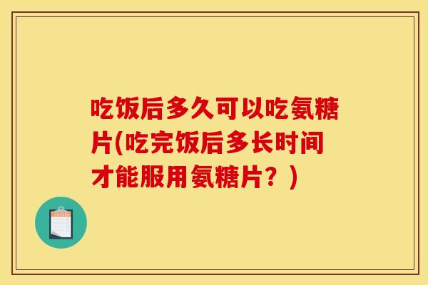 吃饭后多久可以吃氨糖片(吃完饭后多长时间才能服用氨糖片？)