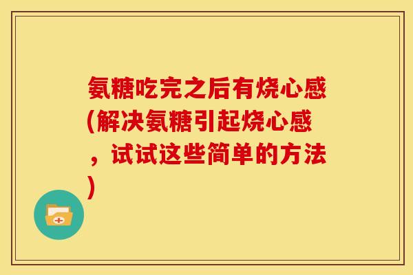 氨糖吃完之后有烧心感(解决氨糖引起烧心感，试试这些简单的方法)