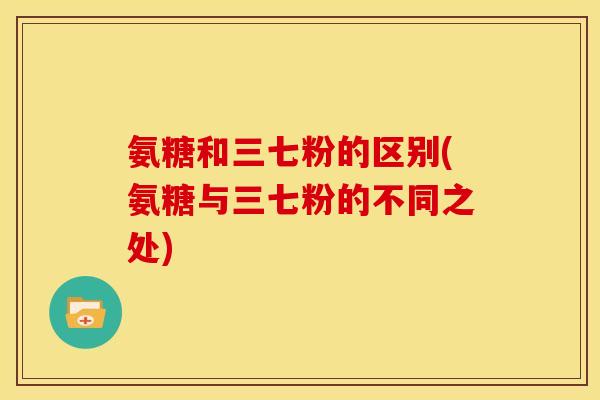 氨糖和三七粉的区别(氨糖与三七粉的不同之处)