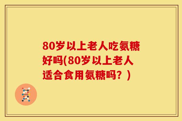 80岁以上老人吃氨糖好吗(80岁以上老人适合食用氨糖吗？)