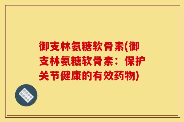 御支林氨糖软骨素(御支林氨糖软骨素：保护关节健康的有效药物)
