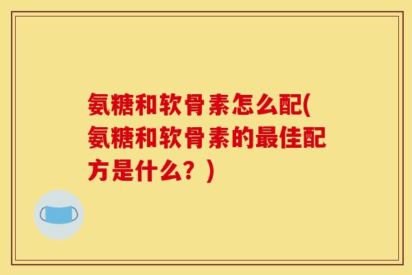 氨糖和软骨素怎么配(氨糖和软骨素的最佳配方是什么？)