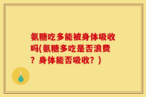 氨糖吃多能被身体吸收吗(氨糖多吃是否浪费？身体能否吸收？)