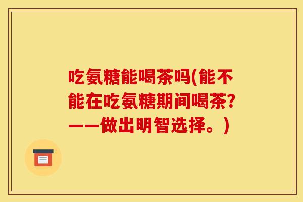 吃氨糖能喝茶吗(能不能在吃氨糖期间喝茶？——做出明智选择。)