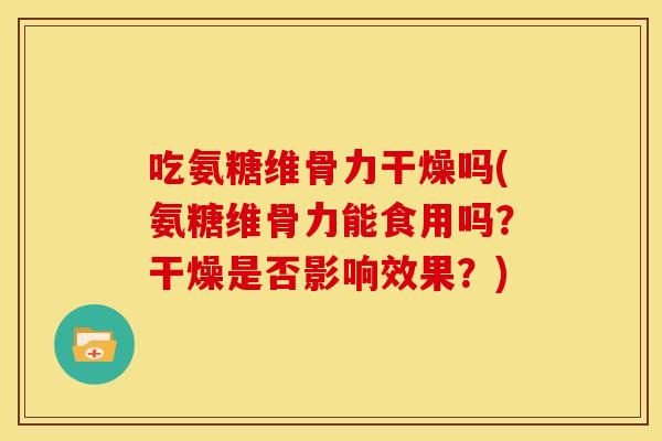 吃氨糖维骨力干燥吗(氨糖维骨力能食用吗？干燥是否影响效果？)