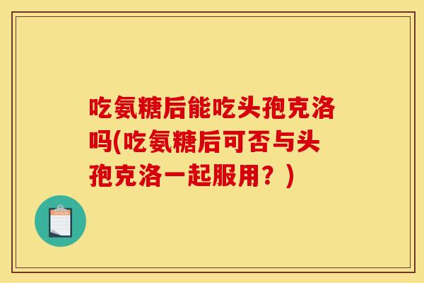 吃氨糖后能吃头孢克洛吗(吃氨糖后可否与头孢克洛一起服用？)