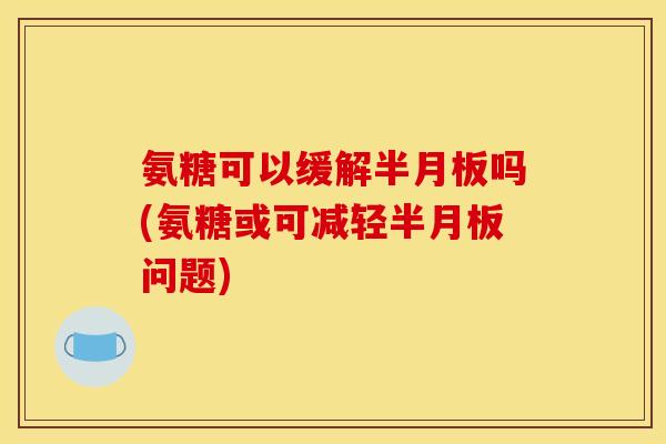 氨糖可以缓解半月板吗(氨糖或可减轻半月板问题)