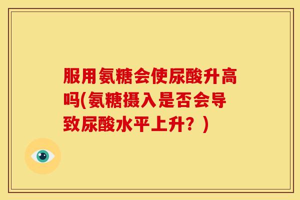 服用氨糖会使尿酸升高吗(氨糖摄入是否会导致尿酸水平上升？)