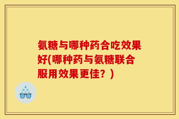 氨糖与哪种药合吃效果好(哪种药与氨糖联合服用效果更佳？)