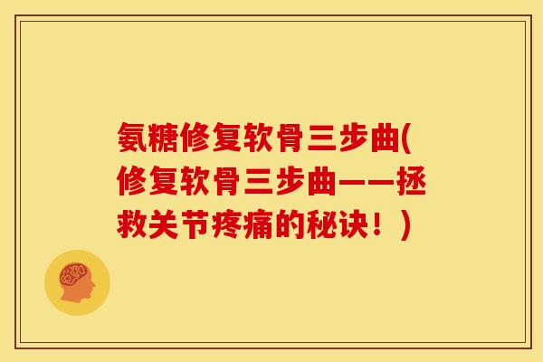 氨糖修复软骨三步曲(修复软骨三步曲——拯救关节疼痛的秘诀！)