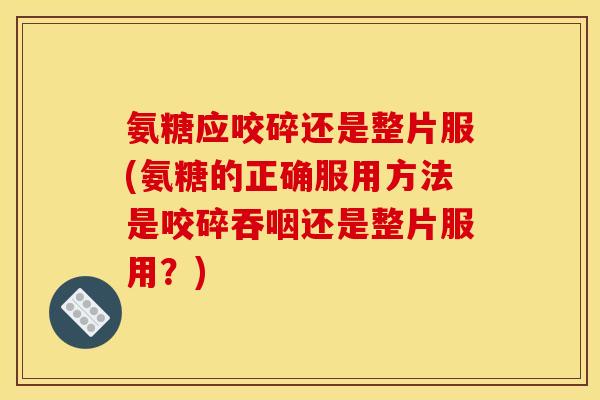 氨糖应咬碎还是整片服(氨糖的正确服用方法是咬碎吞咽还是整片服用？)