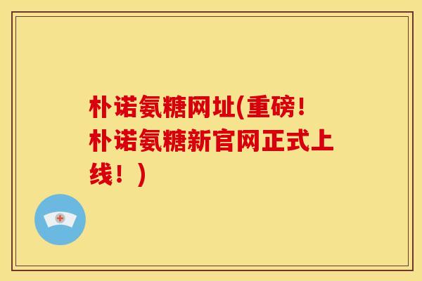 朴诺氨糖网址(重磅！朴诺氨糖新官网正式上线！)