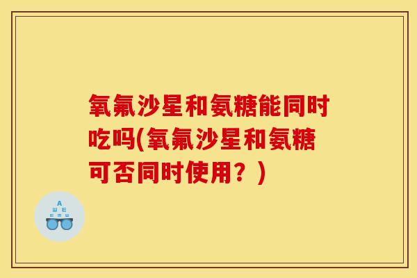 氧氟沙星和氨糖能同时吃吗(氧氟沙星和氨糖可否同时使用？)