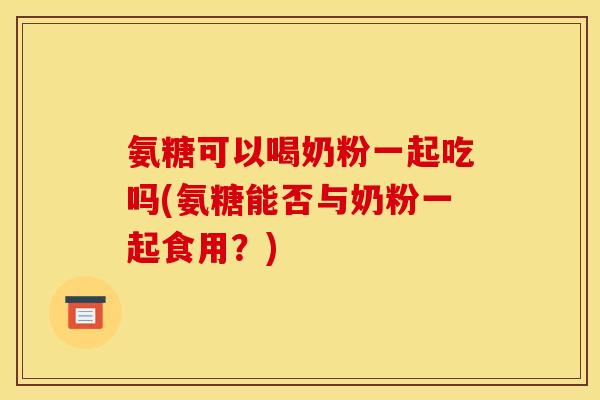 氨糖可以喝奶粉一起吃吗(氨糖能否与奶粉一起食用？)