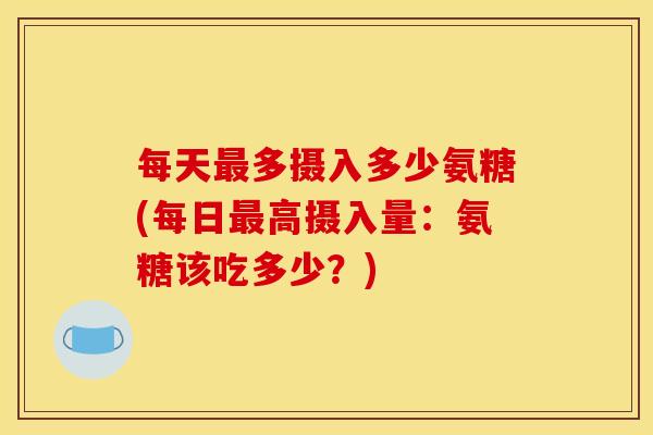 每天最多摄入多少氨糖(每日最高摄入量：氨糖该吃多少？)