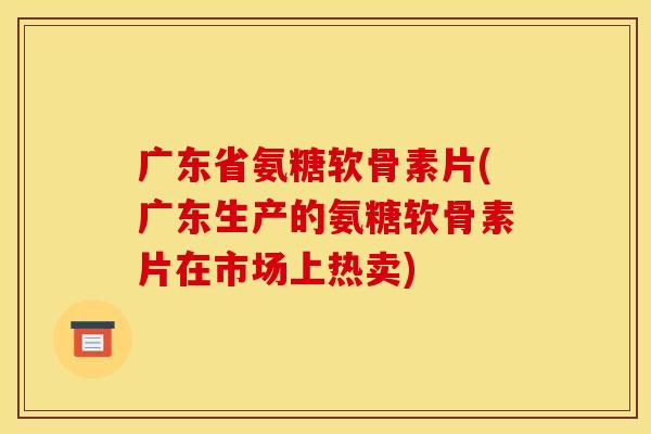 广东省氨糖软骨素片(广东生产的氨糖软骨素片在市场上热卖)