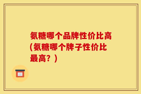 氨糖哪个品牌性价比高(氨糖哪个牌子性价比最高？)