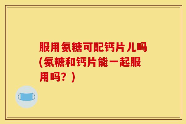服用氨糖可配钙片儿吗(氨糖和钙片能一起服用吗？)