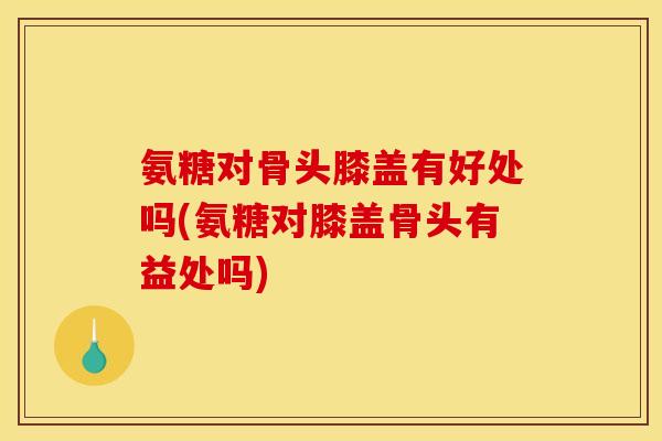 氨糖对骨头膝盖有好处吗(氨糖对膝盖骨头有益处吗)