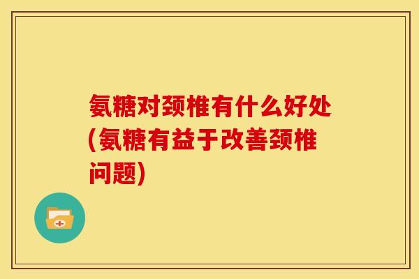 氨糖对颈椎有什么好处(氨糖有益于改善颈椎问题)