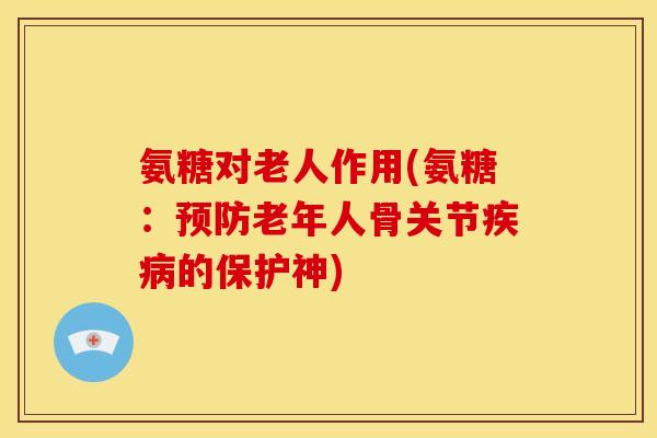 氨糖对老人作用(氨糖：预防老年人骨关节疾病的保护神)