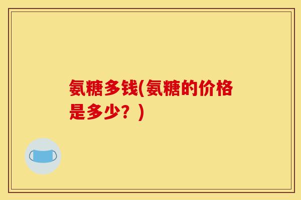 氨糖多钱(氨糖的价格是多少？)