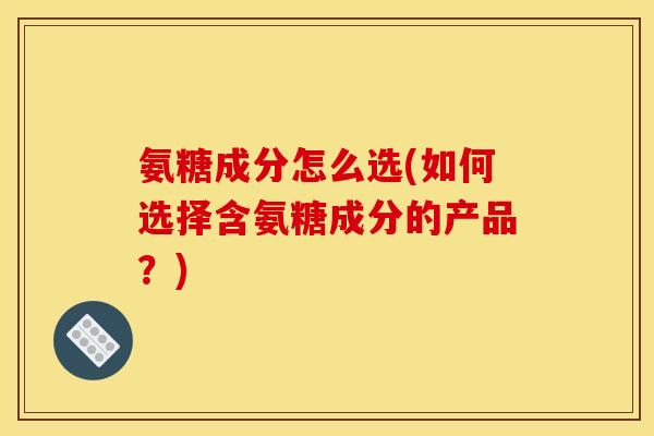 氨糖成分怎么选(如何选择含氨糖成分的产品？)