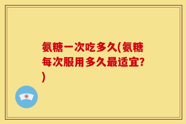 氨糖一次吃多久(氨糖每次服用多久最适宜？)