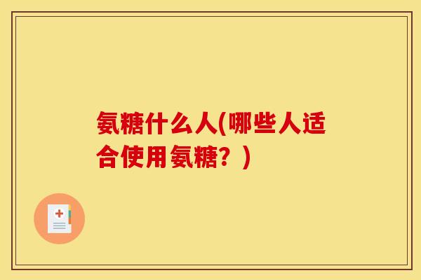 氨糖什么人(哪些人适合使用氨糖？)