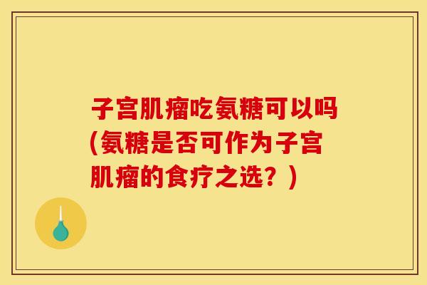 子宫肌瘤吃氨糖可以吗(氨糖是否可作为子宫肌瘤的食疗之选？)
